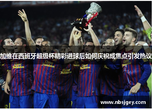加维在西班牙超级杯精彩进球后如何庆祝成焦点引发热议