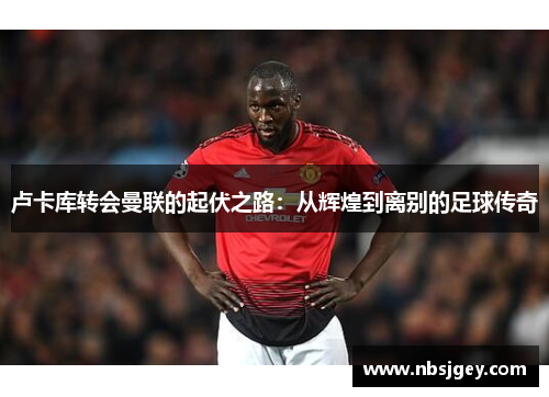 卢卡库转会曼联的起伏之路:从辉煌到离别的足球传奇 卢卡库转会曼联的起伏之路:从辉煌到离别的足球传奇