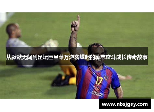 从默默无闻到足坛巨星莱万逆袭崛起的励志奋斗成长传奇故事 从默默无闻到足坛巨星莱万逆袭崛起的励志奋斗成长传奇故事