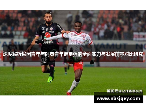 深度解析埃因青年与阿贾青年谁更强的全面实力与发展前景对比研究 深度解析埃因青年与阿贾青年谁更强的全面实力与发展前景对比研究